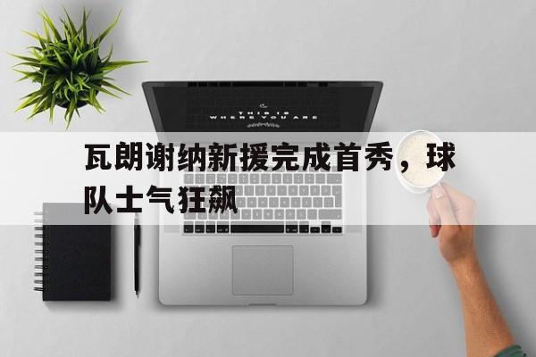关于瓦朗谢纳新援完成首秀，球队士气狂飙的信息