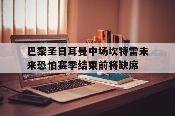 九游体育网页版-关于巴黎圣日耳曼中场坎特雷未来恐怕赛季结束前将缺席的信息