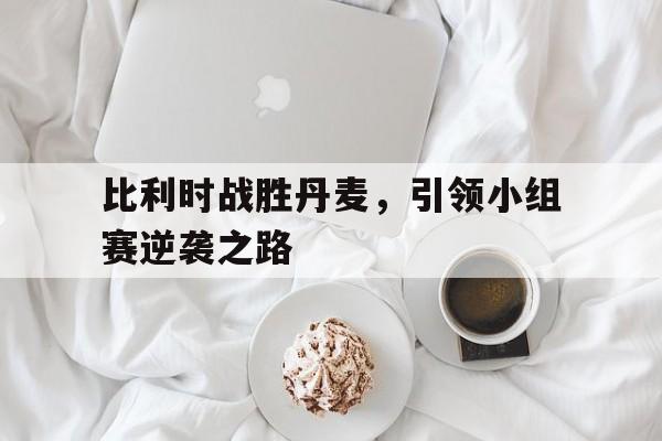 比利时战胜丹麦，引领小组赛逆袭之路