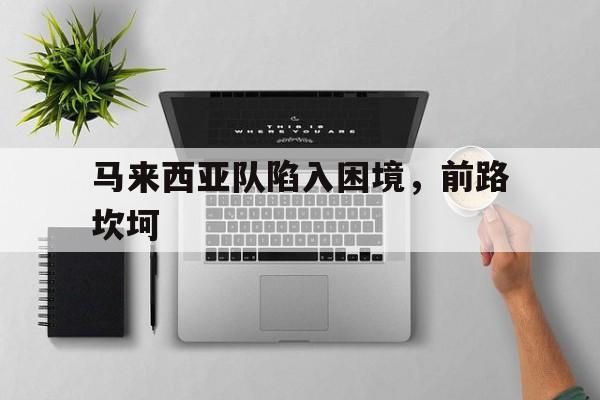 马来西亚队陷入困境，前路坎坷的简单介绍